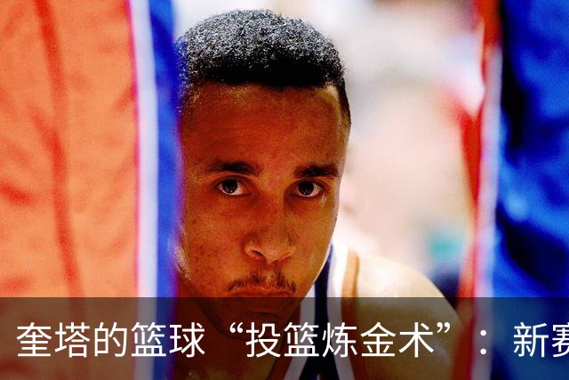 奎塔的篮球“投篮炼金术”：新赛季名场面即将开启！